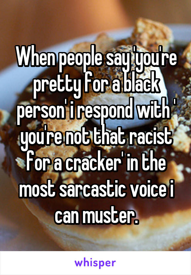 When people say 'you're pretty for a black person' i respond with ' you're not that racist for a cracker' in the most sarcastic voice i can muster.