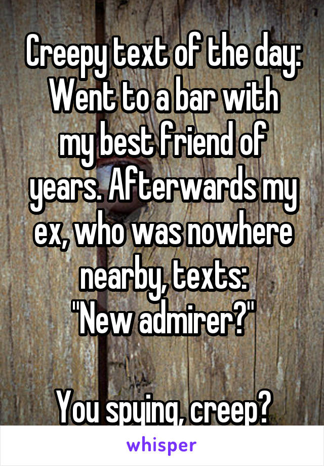 Creepy text of the day:
Went to a bar with my best friend of years. Afterwards my ex, who was nowhere nearby, texts:
"New admirer?"

You spying, creep?