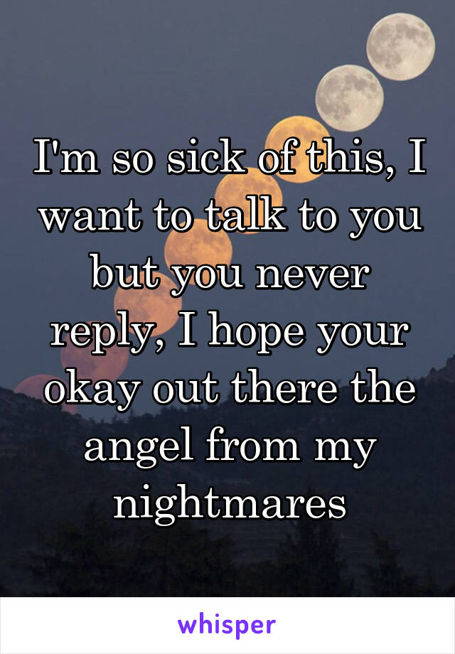 I'm so sick of this, I want to talk to you but you never reply, I hope your okay out there the angel from my nightmares