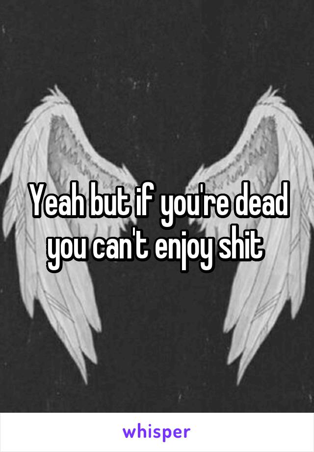 Yeah but if you're dead you can't enjoy shit 