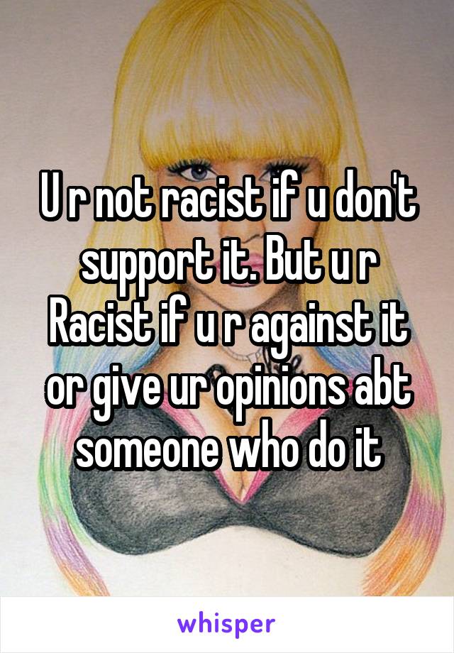 U r not racist if u don't support it. But u r Racist if u r against it or give ur opinions abt someone who do it