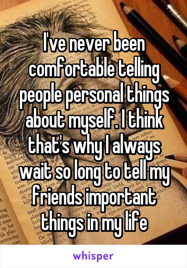 I've never been comfortable telling people personal things about myself. I think that's why I always wait so long to tell my friends important things in my life