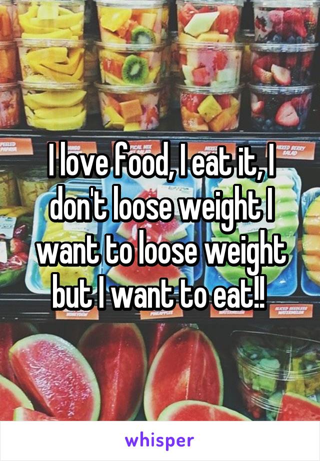 I love food, I eat it, I don't loose weight I want to loose weight but I want to eat!! 