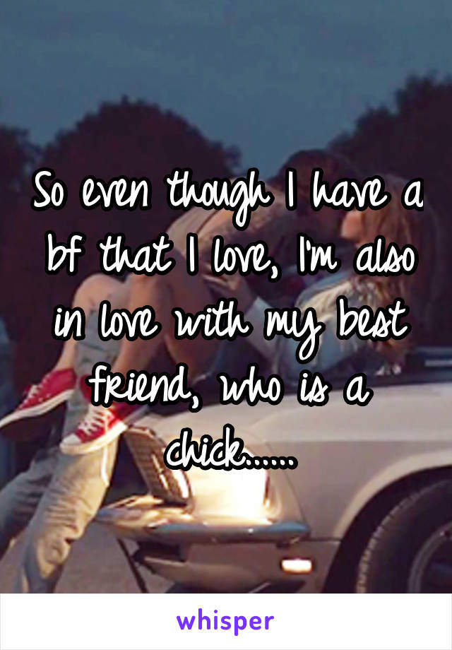 So even though I have a bf that I love, I'm also in love with my best friend, who is a chick......