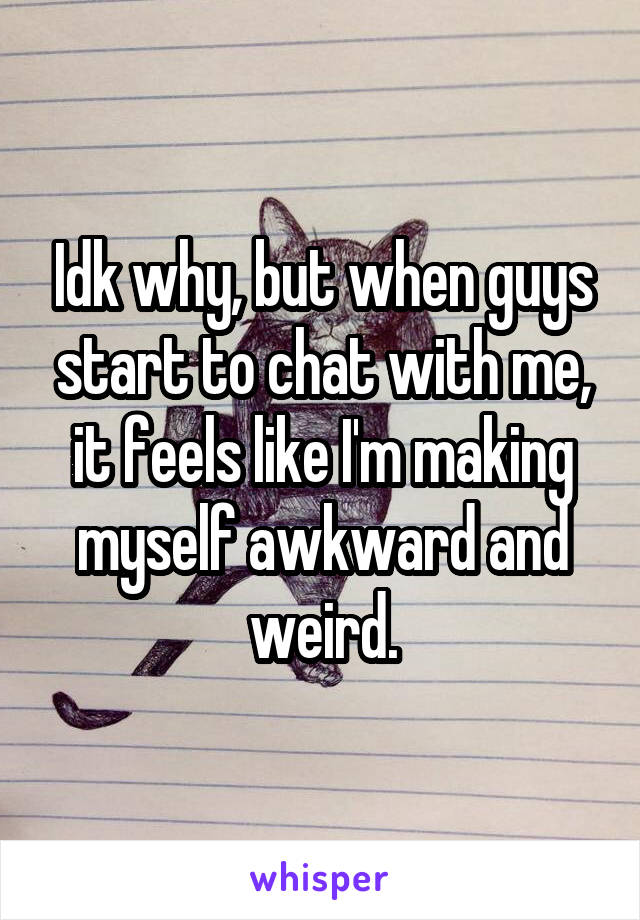 Idk why, but when guys start to chat with me, it feels like I'm making myself awkward and weird.