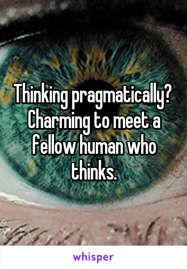 Thinking pragmatically? 
Charming to meet a fellow human who thinks.