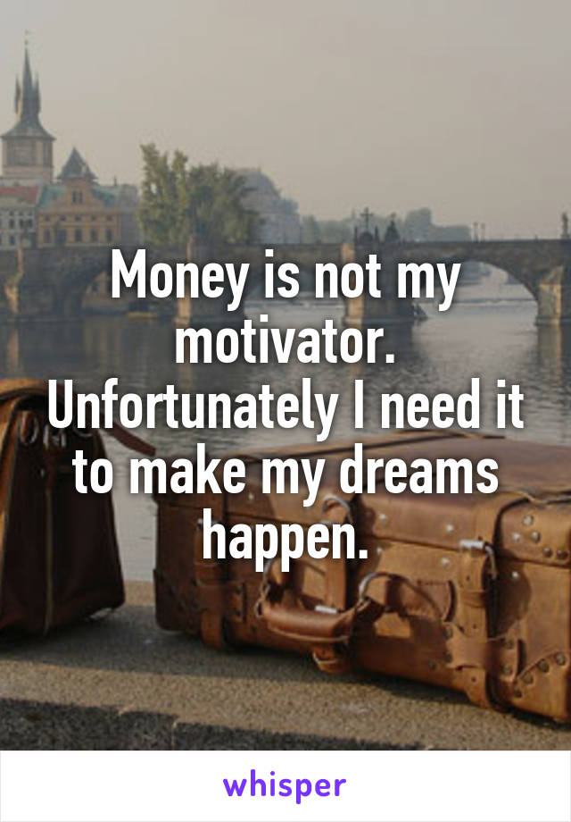 Money is not my motivator. Unfortunately I need it to make my dreams happen.