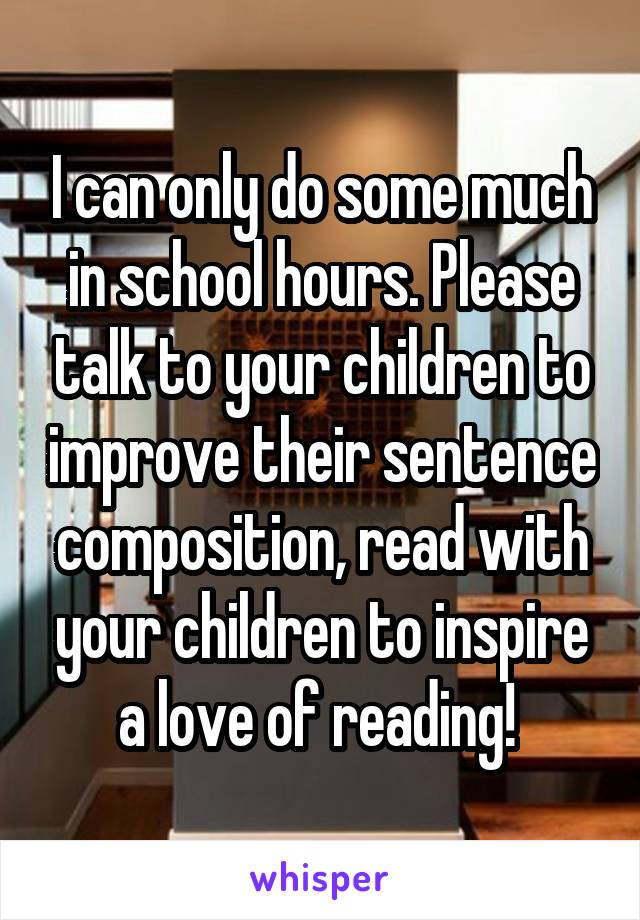 I can only do some much in school hours. Please talk to your children to improve their sentence composition, read with your children to inspire a love of reading! 