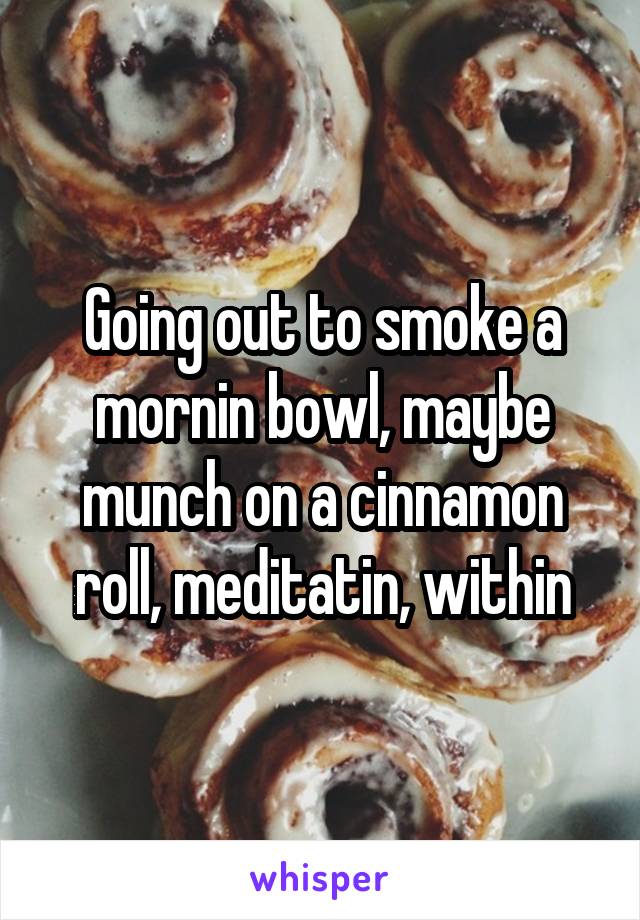 Going out to smoke a mornin bowl, maybe munch on a cinnamon roll, meditatin, within