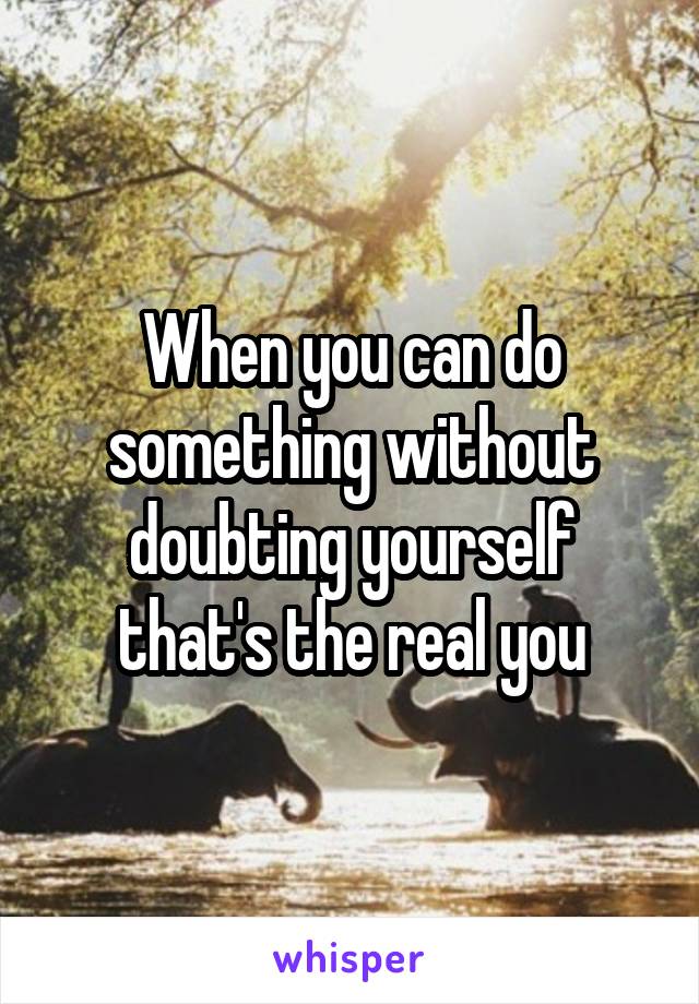 When you can do something without doubting yourself that's the real you