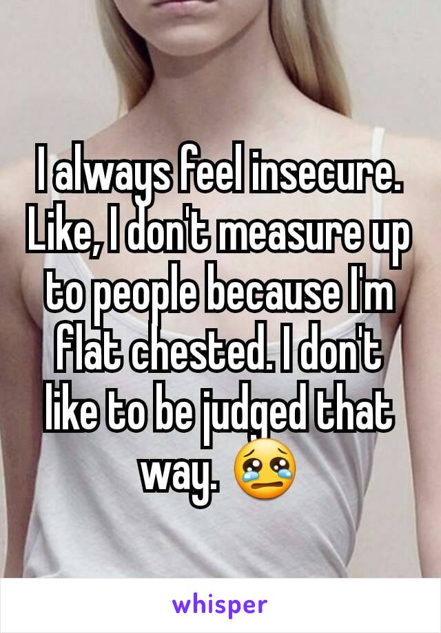 I always feel insecure. Like, I don't measure up to people because I'm flat chested. I don't like to be judged that way. 😢