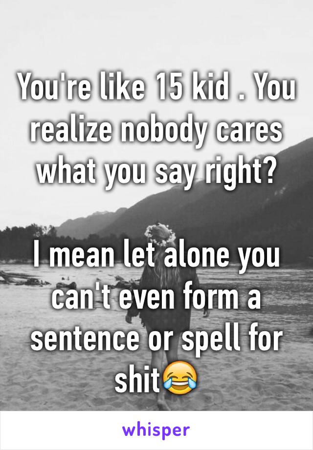 You're like 15 kid . You realize nobody cares what you say right?

I mean let alone you can't even form a sentence or spell for shit😂