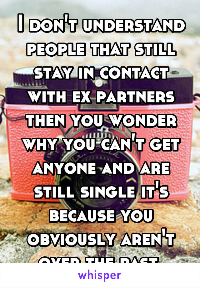 I don't understand people that still stay in contact with ex partners then you wonder why you can't get anyone and are still single it's because you obviously aren't over the past.