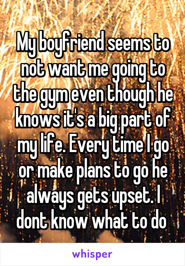 My boyfriend seems to not want me going to the gym even though he knows it's a big part of my life. Every time I go or make plans to go he always gets upset. I dont know what to do 