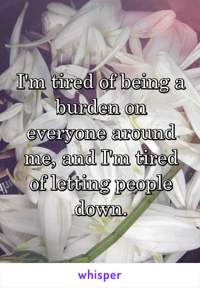 I'm tired of being a burden on everyone around me, and I'm tired of letting people down.