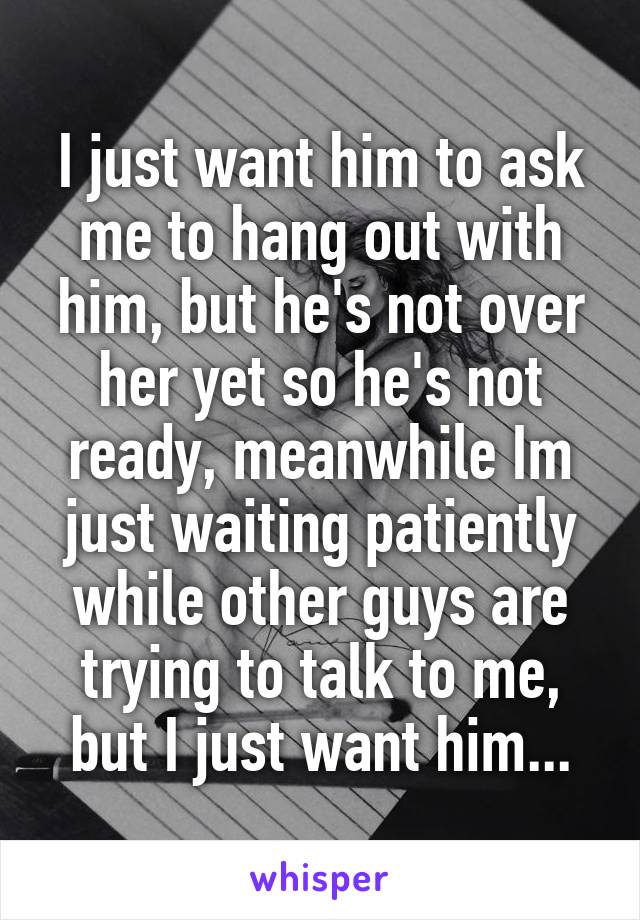 I just want him to ask me to hang out with him, but he's not over her yet so he's not ready, meanwhile Im just waiting patiently while other guys are trying to talk to me, but I just want him...