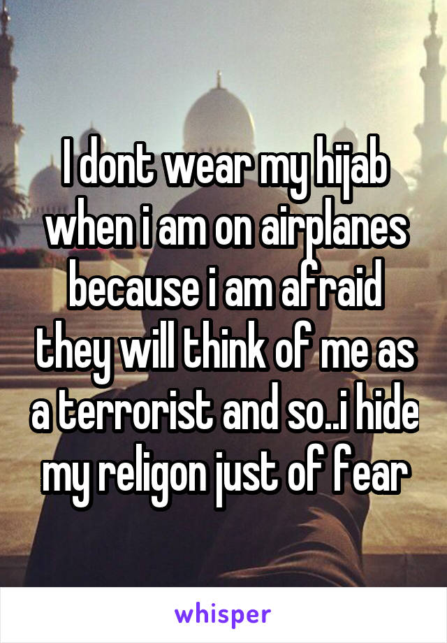 I dont wear my hijab when i am on airplanes because i am afraid they will think of me as a terrorist and so..i hide my religon just of fear