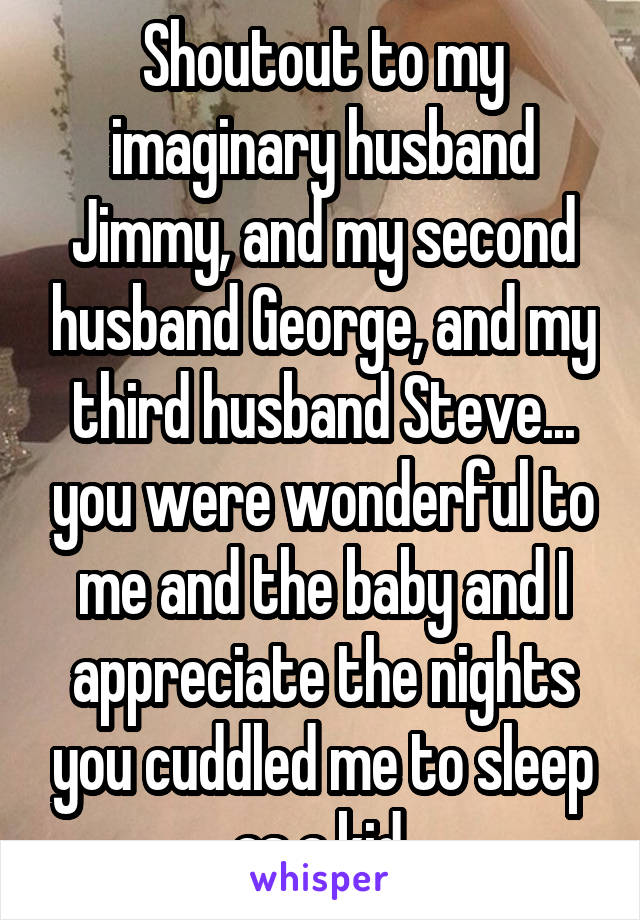 Shoutout to my imaginary husband Jimmy, and my second husband George, and my third husband Steve... you were wonderful to me and the baby and I appreciate the nights you cuddled me to sleep as a kid.