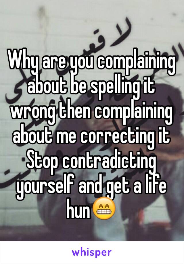 Why are you complaining about be spelling it wrong then complaining about me correcting it
Stop contradicting yourself and get a life hun😁