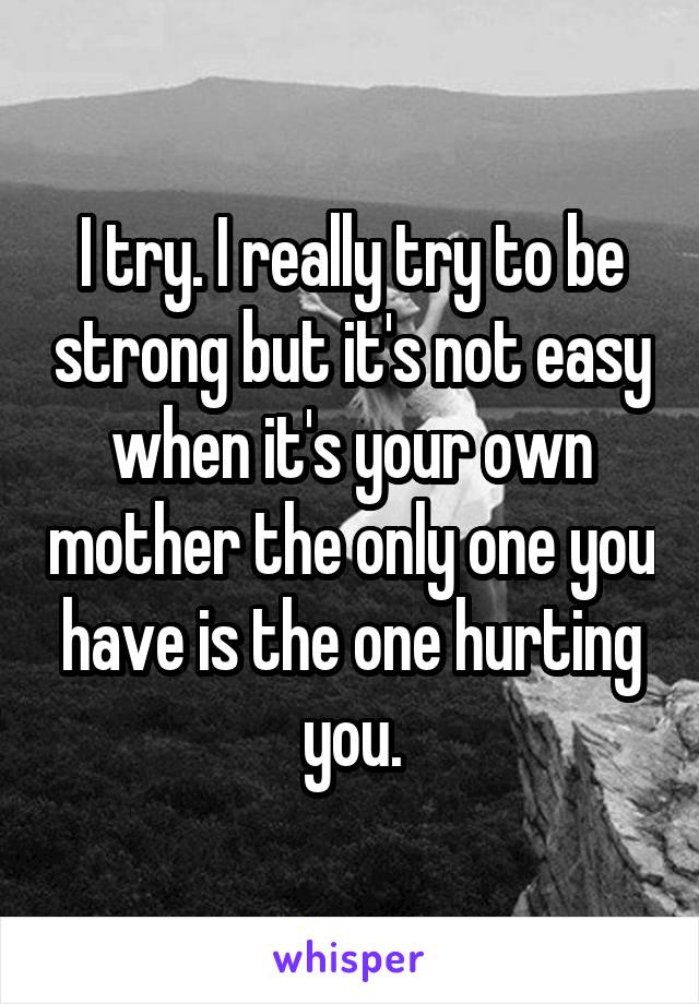 I try. I really try to be strong but it's not easy when it's your own mother the only one you have is the one hurting you.