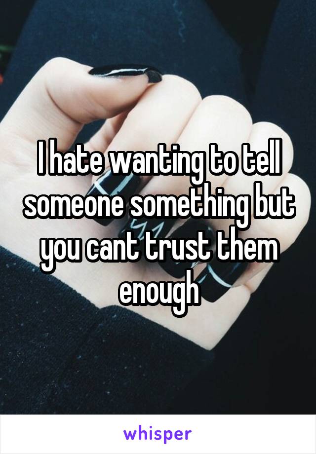 I hate wanting to tell someone something but you cant trust them enough