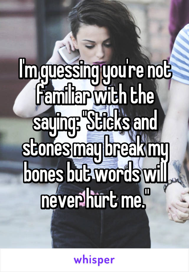 I'm guessing you're not familiar with the saying: "Sticks and stones may break my bones but words will never hurt me."