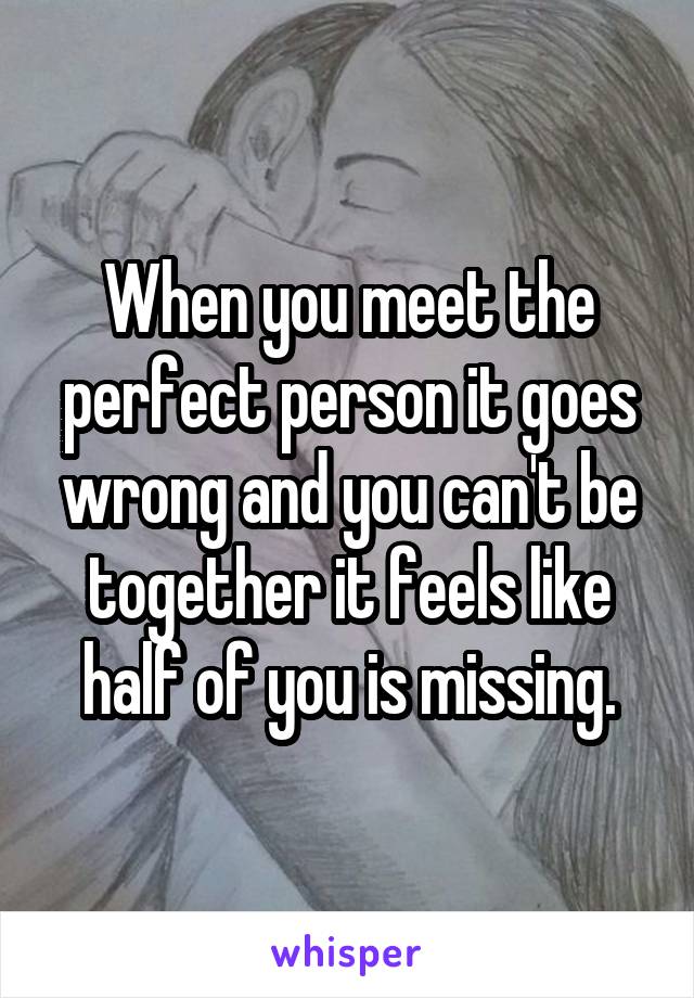 When you meet the perfect person it goes wrong and you can't be together it feels like half of you is missing.