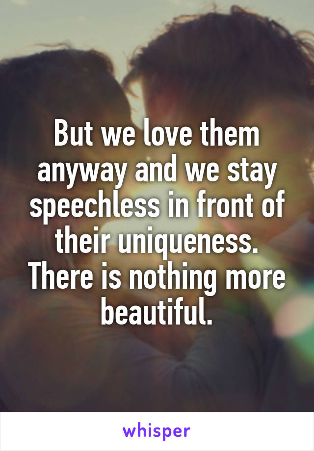 But we love them anyway and we stay speechless in front of their uniqueness. There is nothing more beautiful.