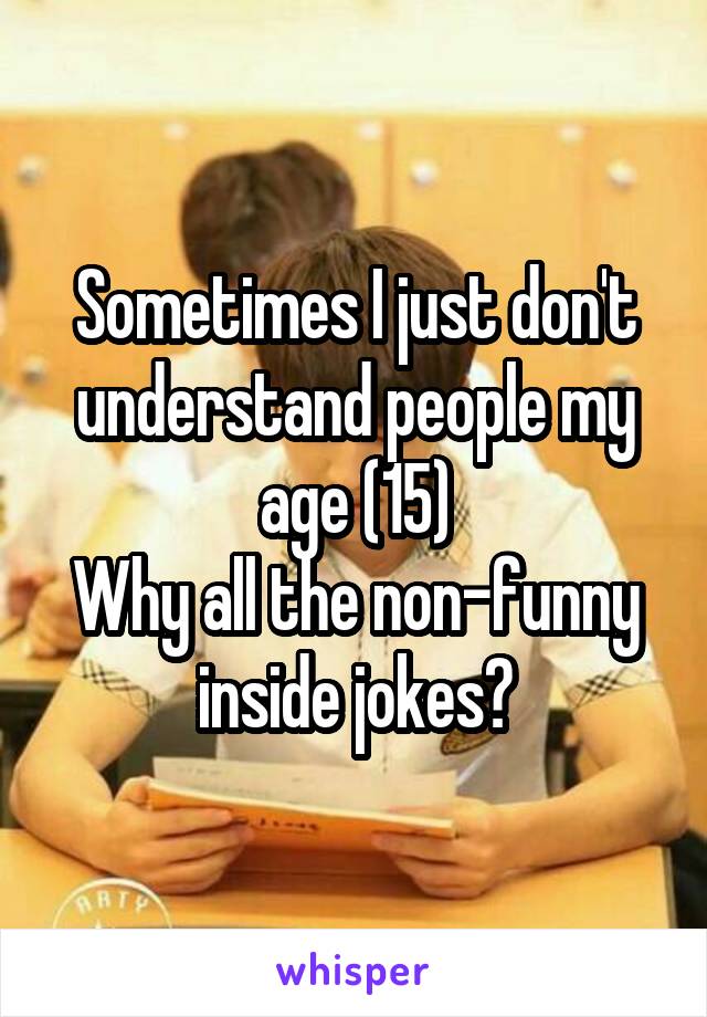 Sometimes I just don't understand people my age (15)
Why all the non-funny inside jokes?