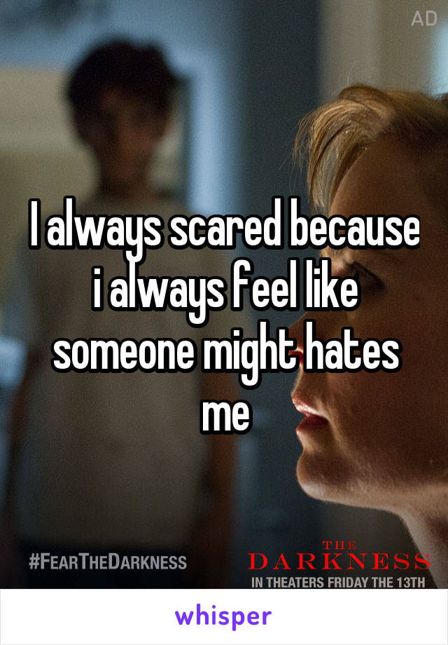 I always scared because i always feel like someone might hates me