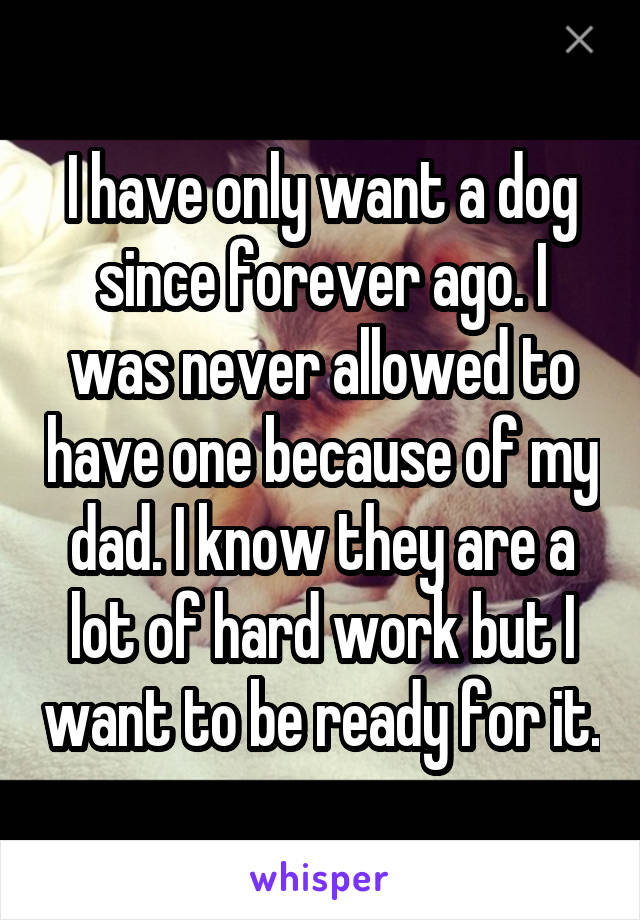 I have only want a dog since forever ago. I was never allowed to have one because of my dad. I know they are a lot of hard work but I want to be ready for it.