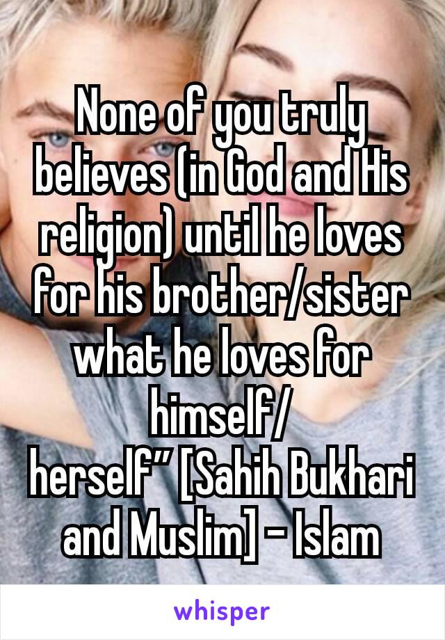 None of you truly believes (in God and His religion) until he loves for his brother/sister what he loves for himself/herself” [Sahih Bukhari and Muslim] - Islam