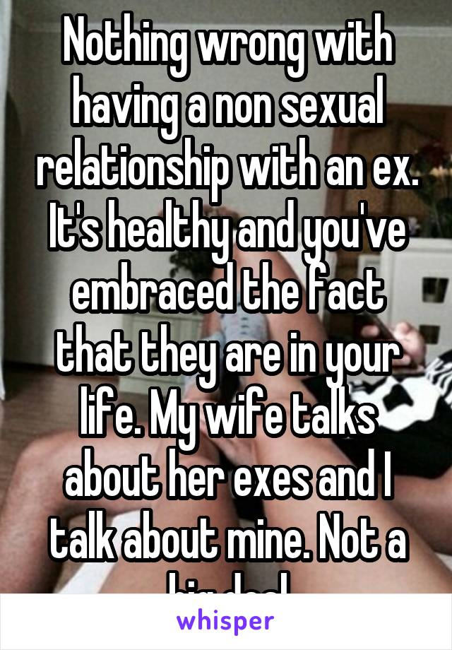 Nothing wrong with having a non sexual relationship with an ex. It's healthy and you've embraced the fact that they are in your life. My wife talks about her exes and I talk about mine. Not a big deal