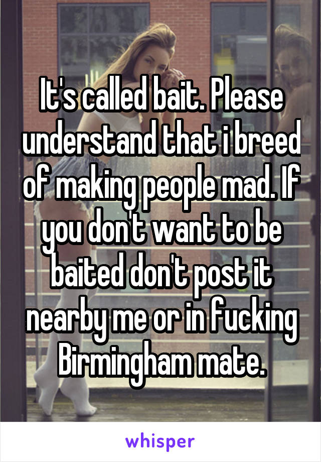 It's called bait. Please understand that i breed of making people mad. If you don't want to be baited don't post it nearby me or in fucking Birmingham mate.