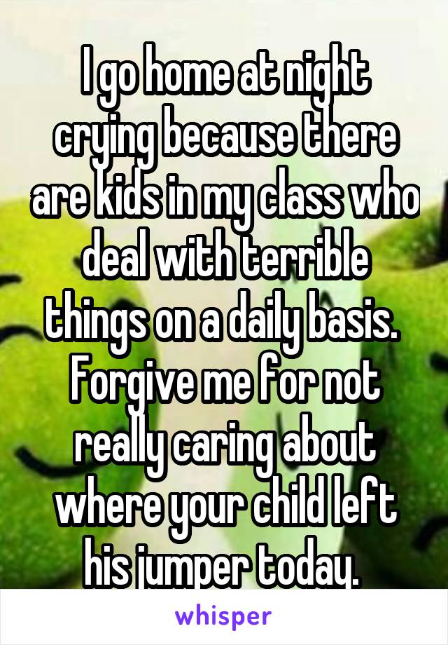 I go home at night crying because there are kids in my class who deal with terrible things on a daily basis.  Forgive me for not really caring about where your child left his jumper today. 