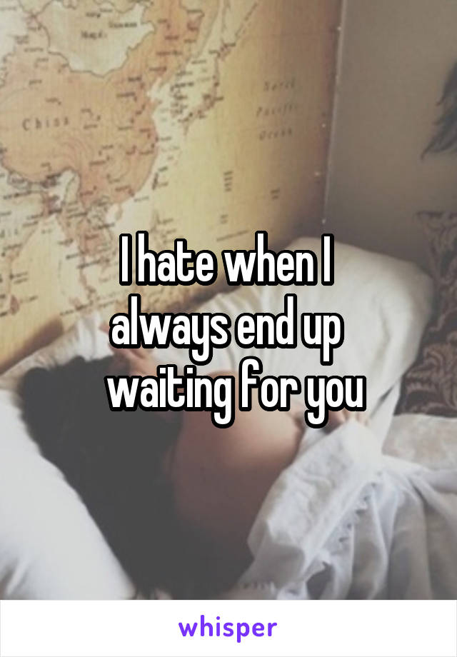 I hate when I 
always end up 
 waiting for you