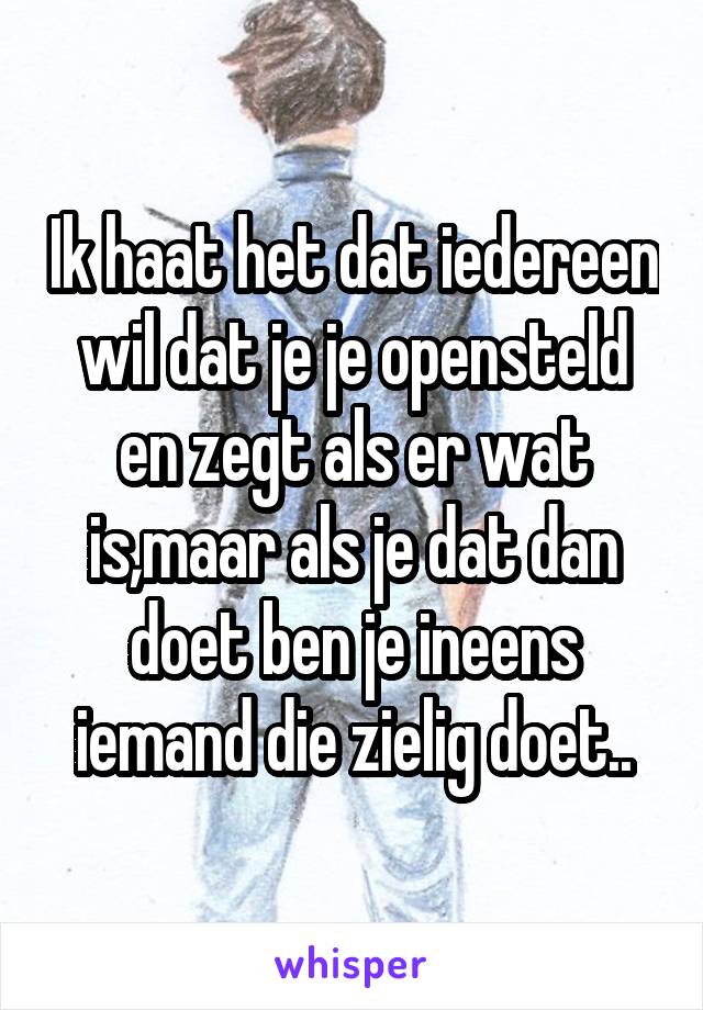 Ik haat het dat iedereen wil dat je je opensteld en zegt als er wat is,maar als je dat dan doet ben je ineens iemand die zielig doet..