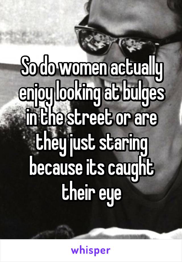 So do women actually enjoy looking at bulges in the street or are they just staring because its caught their eye