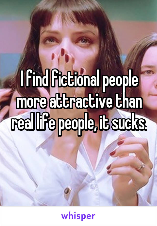 I find fictional people more attractive than real life people, it sucks. 