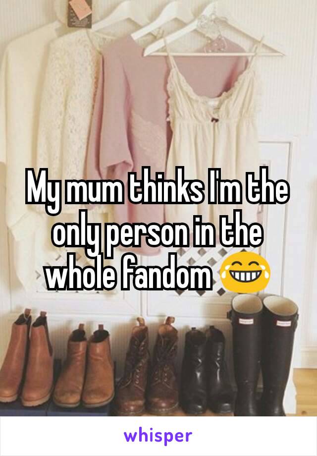 My mum thinks I'm the only person in the whole fandom 😂