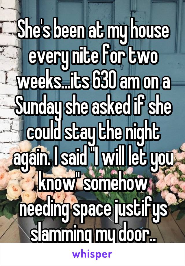 She's been at my house every nite for two weeks...its 630 am on a Sunday she asked if she could stay the night again. I said "I will let you know" somehow needing space justifys slamming my door..