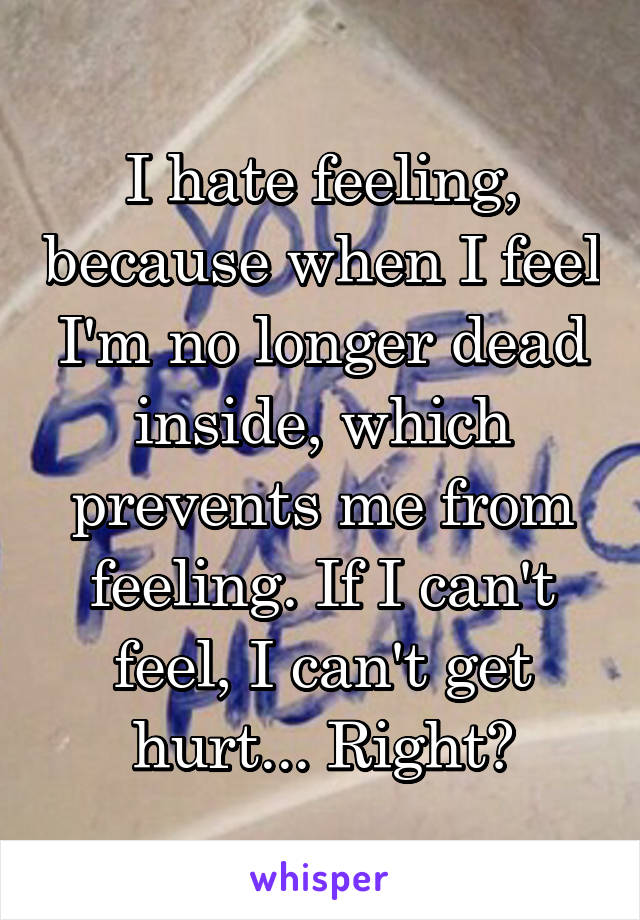 I hate feeling, because when I feel I'm no longer dead inside, which prevents me from feeling. If I can't feel, I can't get hurt... Right?