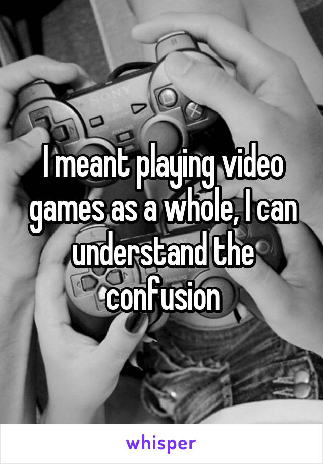 I meant playing video games as a whole, I can understand the confusion