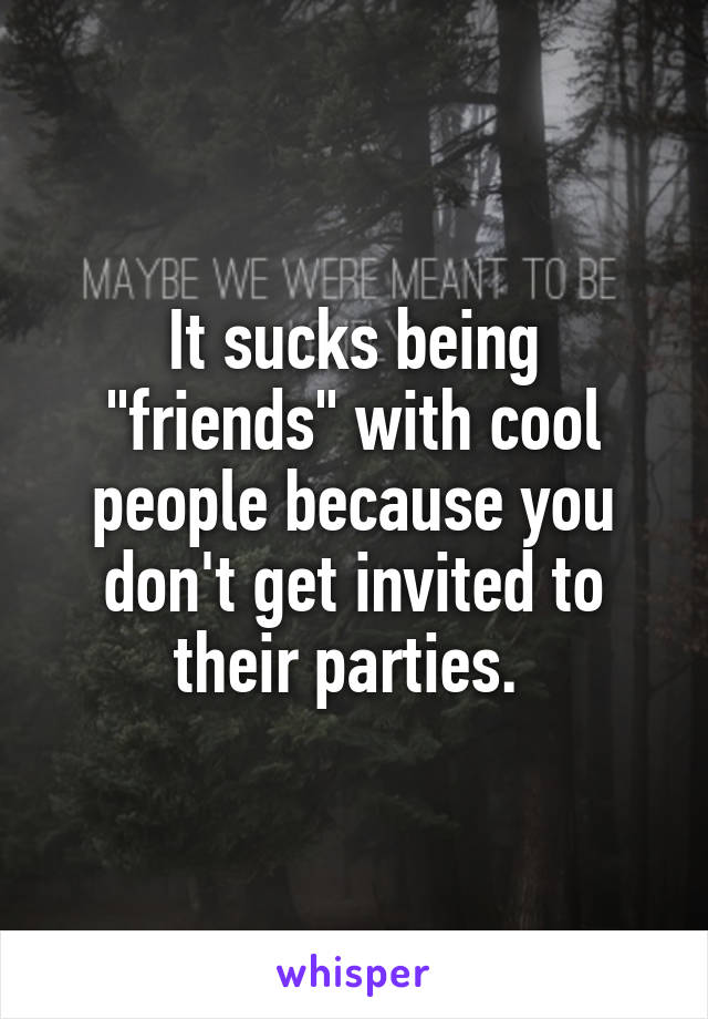 It sucks being "friends" with cool people because you don't get invited to their parties. 