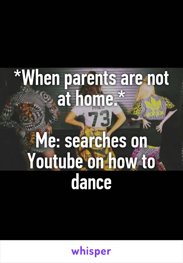 *When parents are not at home.*

Me: searches on Youtube on how to dance