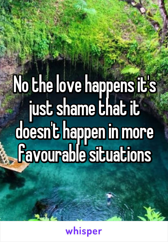 No the love happens it's just shame that it doesn't happen in more favourable situations