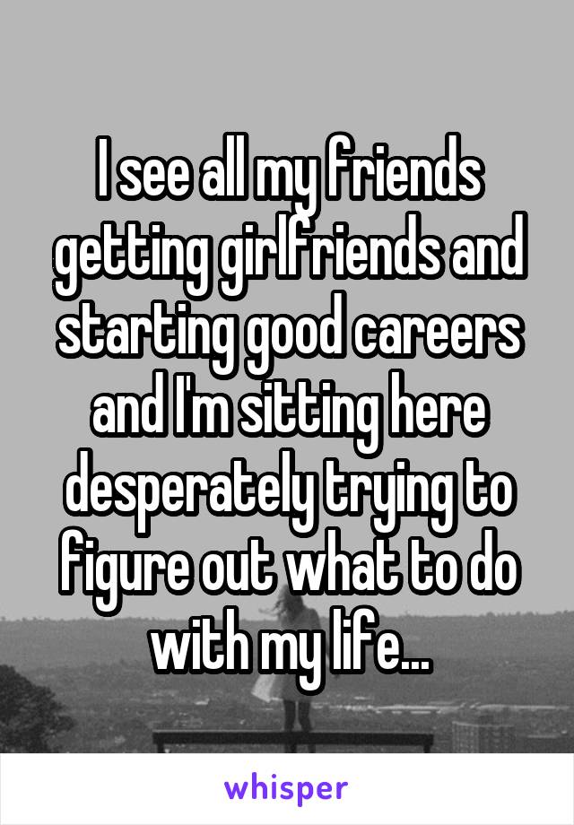 I see all my friends getting girlfriends and starting good careers and I'm sitting here desperately trying to figure out what to do with my life...