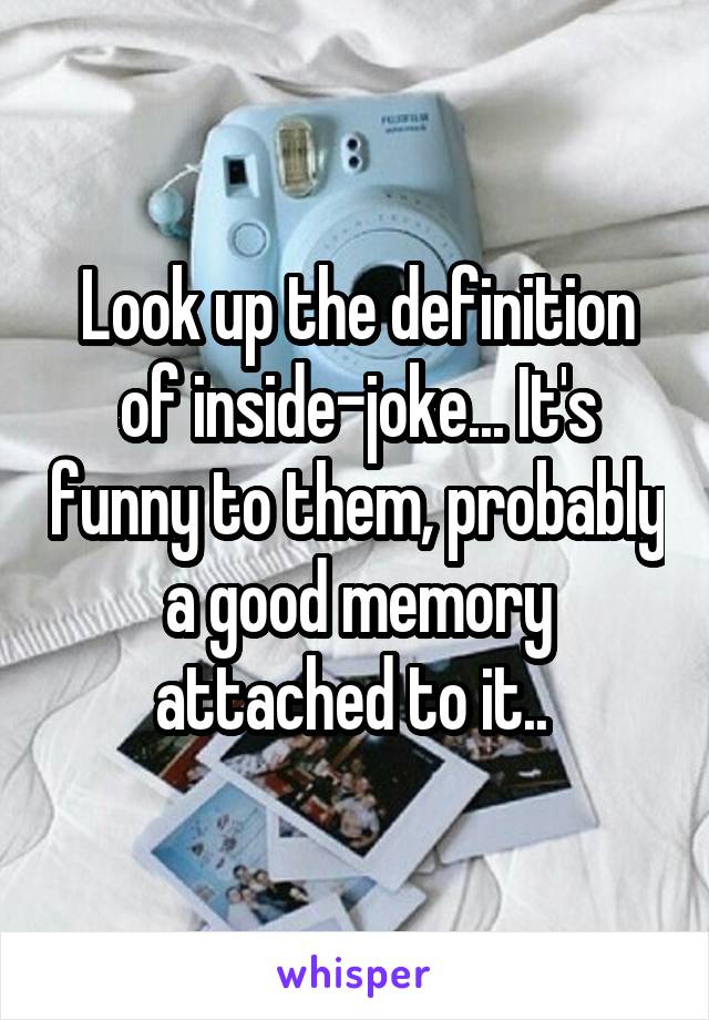 Look up the definition of inside-joke... It's funny to them, probably a good memory attached to it.. 