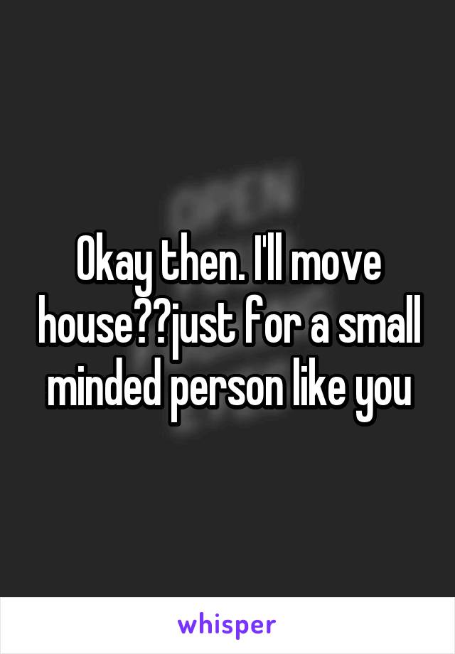 Okay then. I'll move house👍🏾just for a small minded person like you