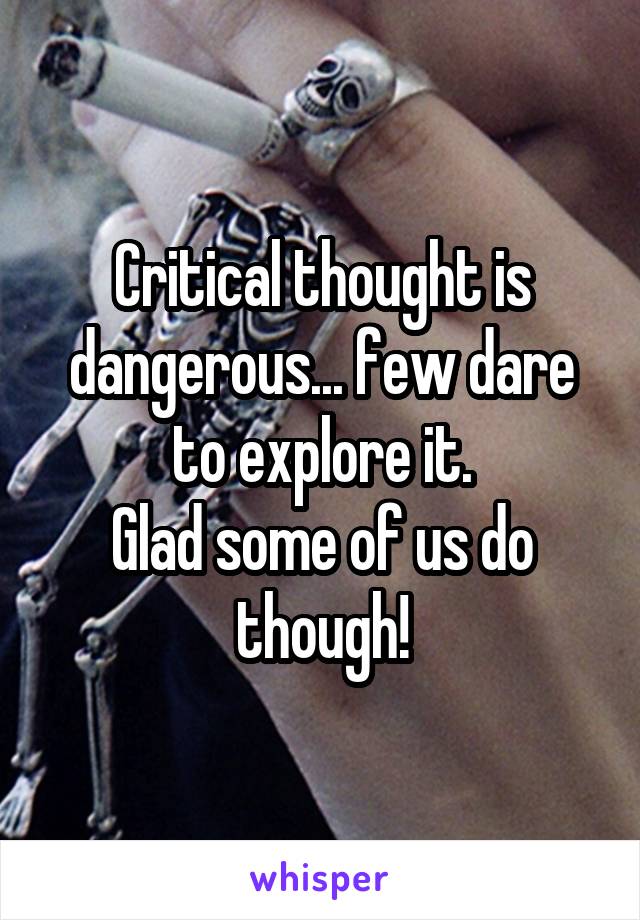 Critical thought is dangerous... few dare to explore it.
Glad some of us do though!